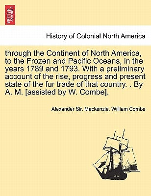 through the Continent of North America, to the Frozen and Pacific Oceans, in the years 1789 and 1793. With a preliminary account of the rise, progress by MacKenzie, Alexander Sir