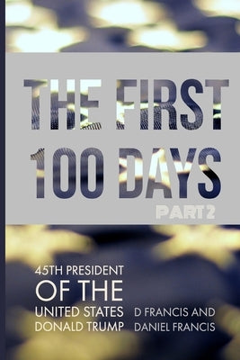 The First 100 Days: 45th President of The United States of America, Donald Trump - Part 2 by Francis, Daniel