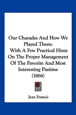 Our Charades And How We Played Them: With A Few Practical Hints On The Proper Management Of The Favorite And Most Interesting Pastime (1866) by Francis, Jean