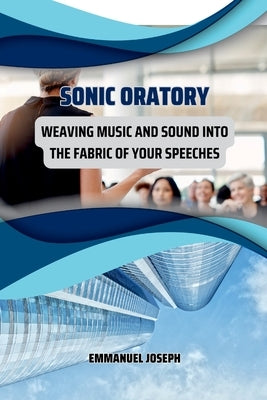Sonic Oratory, Weaving Music and Sound into the Fabric of Your Speeches by Joseph, Emmanuel