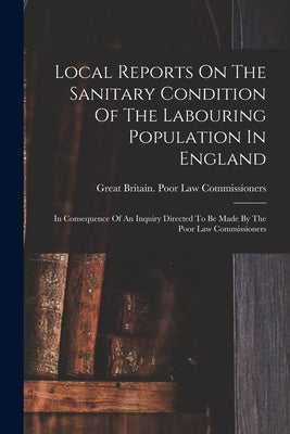 Local Reports On The Sanitary Condition Of The Labouring Population In England: In Consequence Of An Inquiry Directed To Be Made By The Poor Law Commi by Great Britain Poor Law Commissioners