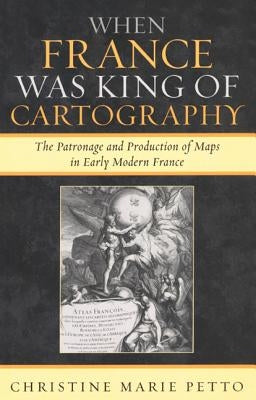 When France Was King of Cartography: The Patronage and Production of Maps in Early Modern France by Petto, Christine Marie