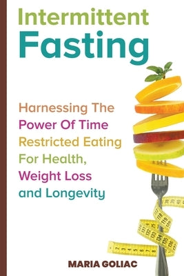 Intermittent Fasting: Harnessing the Power of Time-Restricted Eating for Health, Weight Loss, and Longevity by Goliac, Maria