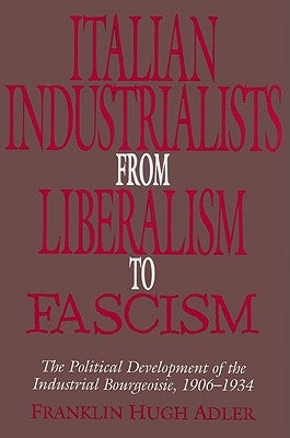 Italian Industrialists from Liberalism to Fascism: The Political Development of the Industrial Bourgeoisie, 1906 34 by Adler, Franklin Hugh