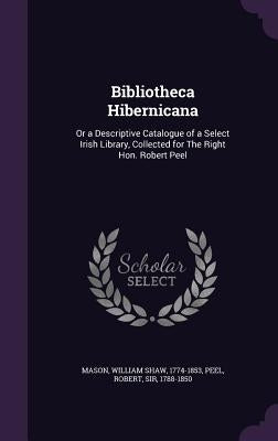 Bibliotheca Hibernicana: Or a Descriptive Catalogue of a Select Irish Library, Collected for The Right Hon. Robert Peel by Mason, William Shaw