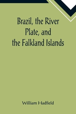 Brazil, the River Plate, and the Falkland Islands; With the Cape Horn route to Australia. Including notices of Lisbon, Madeira, the Canaries, and Cape by Hadfield, William