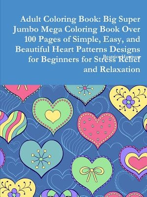 Adult Coloring Book: Big Super Jumbo Mega Coloring Book Over 100 Pages of Simple, Easy, and Beautiful Heart Patterns Designs for Beginners by Harrison, Beatrice