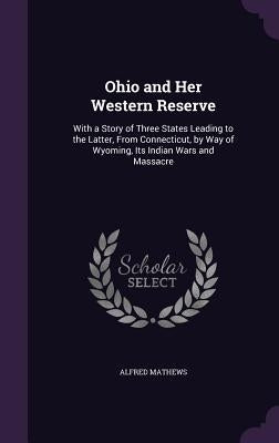 Ohio and Her Western Reserve: With a Story of Three States Leading to the Latter, From Connecticut, by Way of Wyoming, Its Indian Wars and Massacre by Mathews, Alfred