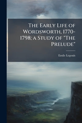 The Early Life of Wordsworth, 1770-1798; a Study of "The Prelude" by Legouis, Emile