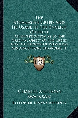 The Athanasian Creed And Its Usage In The English Church: An Investigation As To The Original Object Of The Creed And The Growth Of Prevailing Misconc by Swainson, Charles Anthony