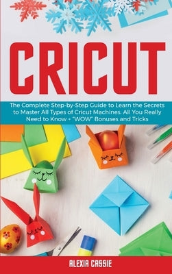 Cricut: The Complete Step-by-Step Guide to Learn the Secrets to Master All Types of Cricut Machines. All You Need Really to Kn by Cassie, Alexia