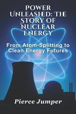 Power Unleashed: The Story of Nuclear Energy: From Atom-Splitting to Clean Energy Futures by Jumper, Pierce