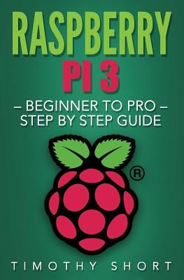 Raspberry Pi 3: Beginner to Pro - Step by Step Guide by Short, Timothy