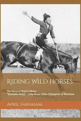 Riding Wild Horses: The Story of Marie Gibson Buckskin Mary Lady Bronc Rider Champion of Montana by Farnham, April Lynn