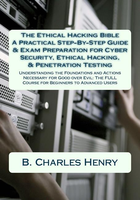 The Ethical Hacking Bible: A Practical Step-By-Step Guide & Exam Preparation for Cyber Security, Ethical Hacking, & Penetration Testing: Understa by Henry, B. Charles