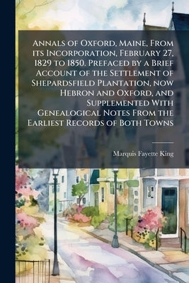 Annals of Oxford, Maine, From its Incorporation, February 27, 1829 to 1850. Prefaced by a Brief Account of the Settlement of Shepardsfield Plantation, by King, Marquis Fayette