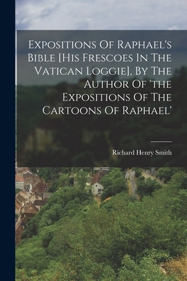 Expositions Of Raphael's Bible [his Frescoes In The Vatican Loggie], By The Author Of 'the Expositions Of The Cartoons Of Raphael' by Smith, Richard Henry