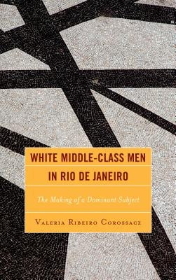 White Middle-Class Men in Rio de Janeiro: The Making of a Dominant Subject by Corossacz, Valeria Ribeiro