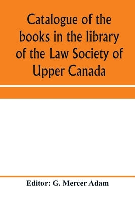 Catalogue of the books in the library of the Law Society of Upper Canada: with an index of subjects by Mercer Adam, G.