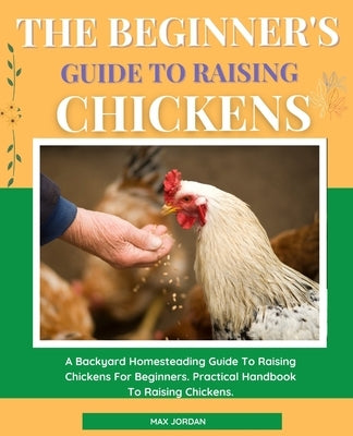 The Beginner's Guide To Raising Chickens: A Backyard Homesteading Guide To Raising Chickens For Beginners. Practical Handbook To Raising Chickens. by Jordan, Max