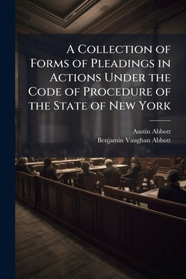 A Collection of Forms of Pleadings in Actions Under the Code of Procedure of the State of New York: And Adapted to the new Practice in the States of M by Abbott, Austin