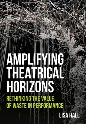 Amplifying Theatrical Horizons: Rethinking the Value of Waste in Performance by Hall, Lisa