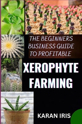 The Beginners Business Guide to Profitable Xerophyte Farming: Mastering the Art of Arid Agriculture: Essential Strategies for Thriving in Xerophyte Fa by Iris, Karan