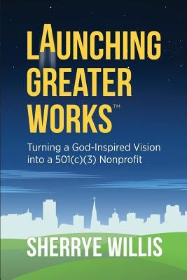 Launching Greater Works: Turning a God-Inspired Vision into a 501(c)(3) Nonprofit by Willis, Sherrye