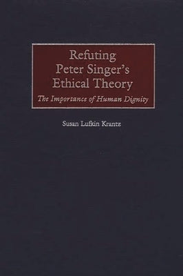 Refuting Peter Singer's Ethical Theory: The Importance of Human Dignity by Krantz, Susan