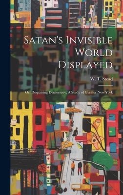 Satan's Invisible World Displayed: Or, Despairing Democracy. A Study of Greater New York by Stead, W. T. (William Thomas) 1849-1