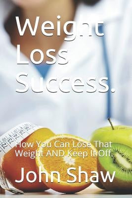Weight Loss Success.: How You Can Lose That Weight AND Keep It Off. by Shaw, John