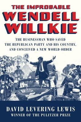 The Improbable Wendell Willkie: The Businessman Who Saved the Republican Party and His Country, and Conceived a New World Order by Lewis, David Levering
