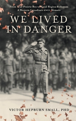 We Lived In Danger: From True Prairie Boy to Royal Regina Rifleman: A Western Canadian's WWII Memoir by Small, Victor Hepburn