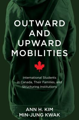 Outward and Upward Mobilities: International Students in Canada, Their Families, and Structuring Institutions by Kim, Ann