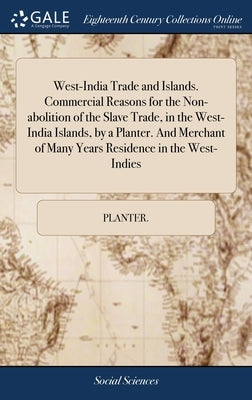 West-India Trade and Islands. Commercial Reasons for the Non-abolition of the Slave Trade, in the West-India Islands, by a Planter. And Merchant of Ma by Planter