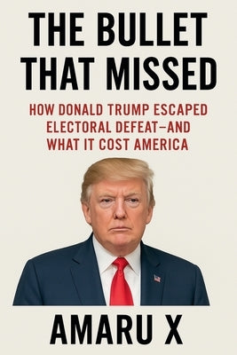 The Bullet That Missed: How Donald Trump Escaped Electoral Defeat - and What It Cost America by X, Amaru