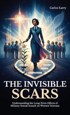 The Invisible Scars, Understanding the Long-Term Effects of Military Sexual Assault on Women Veterans by Larry, Carlos