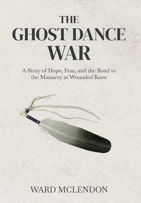 The Ghost Dance War: A Story of Hope, Fear, and the Road to the Massacre at Wounded Knee by McLendon, Ward