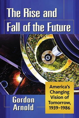 The Rise and Fall of the Future: America's Changing Vision of Tomorrow, 1939-1986 by Arnold, Gordon