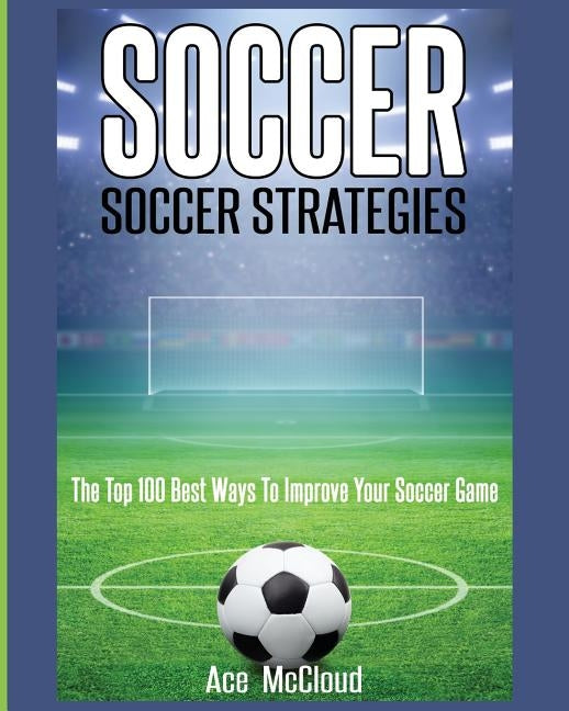 Soccer: Soccer Strategies: The Top 100 Best Ways To Improve Your Soccer Game by McCloud, Ace