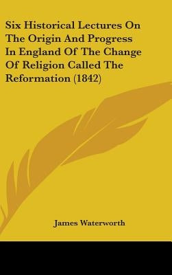 Six Historical Lectures On The Origin And Progress In England Of The Change Of Religion Called The Reformation (1842) by Waterworth, James