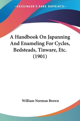 A Handbook On Japanning And Enameling For Cycles, Bedsteads, Tinware, Etc. (1901) by Brown, William Norman