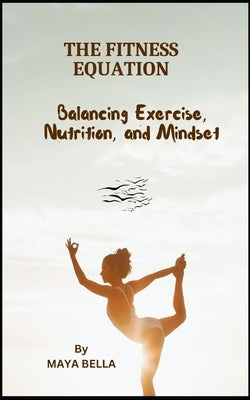 The Fitness Equation: Balancing Excecise, Nutrition, and Mindset by Bella, Maya