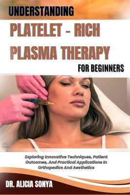 Understanding Platelet - Rich Plasma Therapy for Beginners: Exploring Innovative Techniques, Patient Outcomes, And Practical Applications In Orthopedi by Sonya, Alicia