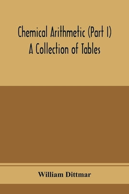 Chemical arithmetic (Part I) A Collection of Tables, Mathematical, Chemical, and Physical, for the use of Chemists and others. by Dittmar, William