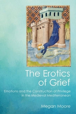 The Erotics of Grief: Emotions and the Construction of Privilege in the Medieval Mediterranean by Moore, Megan