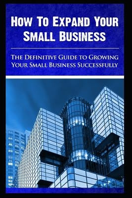 How to expand your small business - The Definitive Guide To -Growing Your Small Business Successfully by Chavez, Maurice