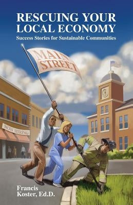 Rescuing Your Local Economy: Success Stories for Sustainable Communities by Koster Ed D., Francis P.