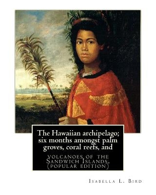 The Hawaiian archipelago; six months amongst palm groves, coral reefs, and: volcanoes of the Sandwich Islands, By Isabella L. Bird (MRS.BISHOP.), (pop by Bird, Isabella L.