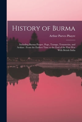 History of Burma: Including Burma Proper, Pegu, Taungu, Tenasserim, and Arakan: From the Earliest Time to the end of the First war With British India by Phayre, Arthur Purves